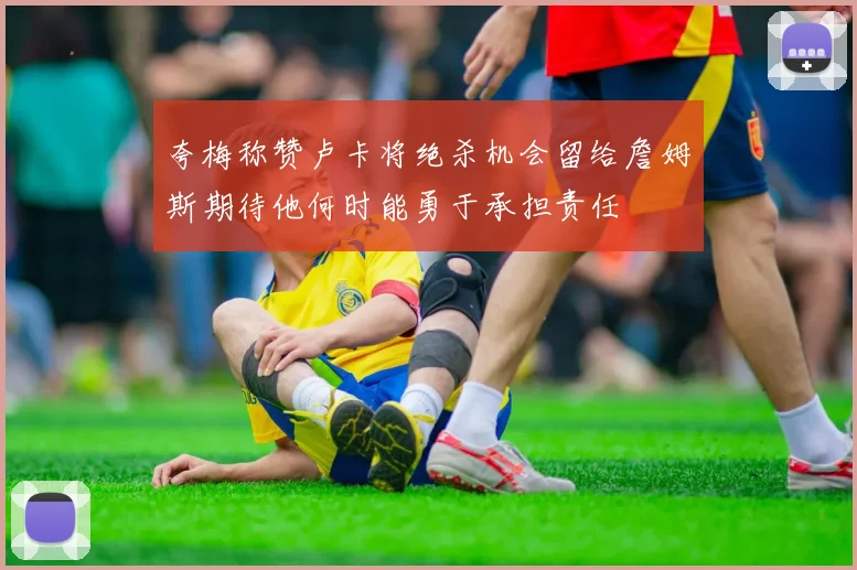 夸梅称赞卢卡将绝杀机会留给詹姆斯期待他何时能勇于承担责任