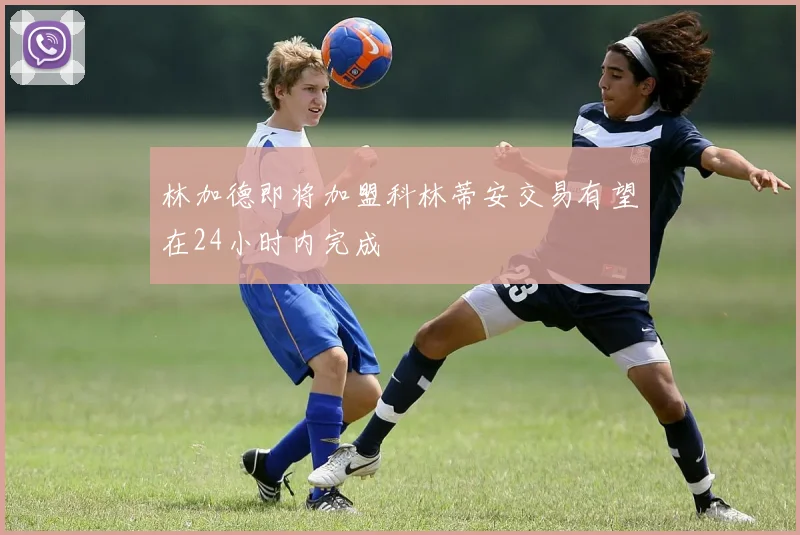 林加德即将加盟科林蒂安交易有望在24小时内完成