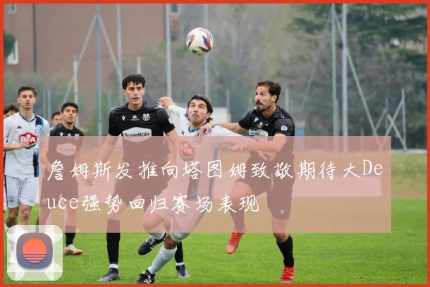 詹姆斯发推向塔图姆致敬期待大Deuce强势回归赛场表现