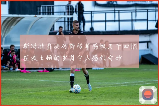 斯玛特首次对阵绿军感慨万千回忆在波士顿的岁月令人感到奇妙