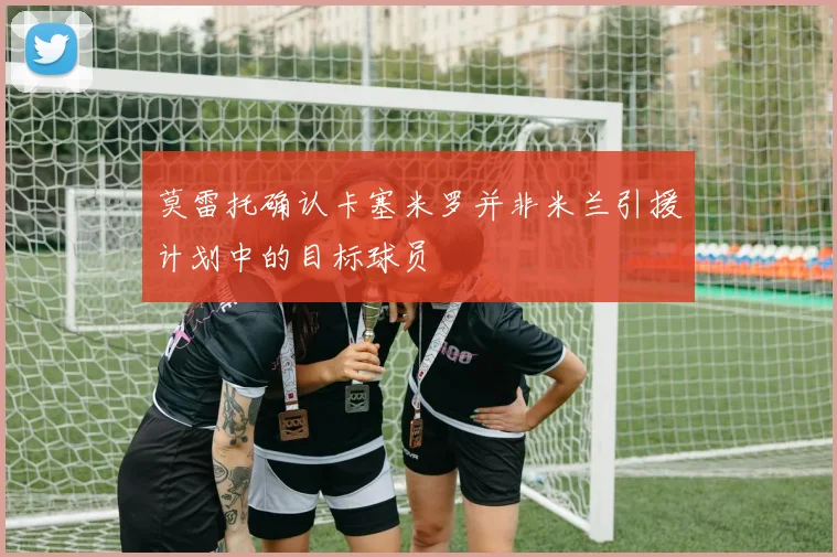 莫雷托确认卡塞米罗并非米兰引援计划中的目标球员