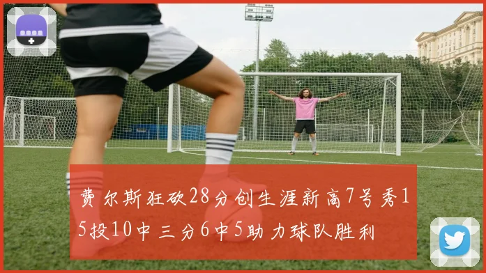 费尔斯狂砍28分创生涯新高7号秀15投10中三分6中5助力球队胜利