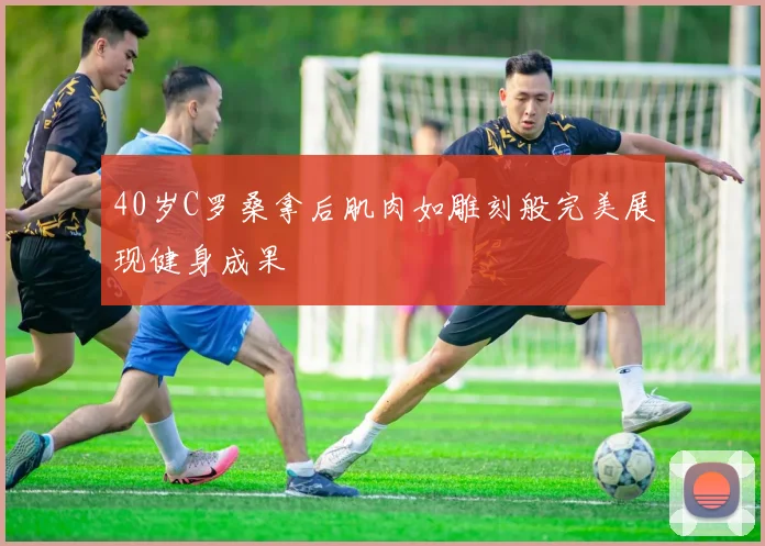 40岁C罗桑拿后肌肉如雕刻般完美展现健身成果