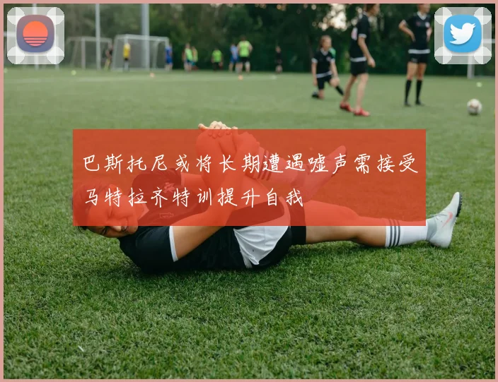 巴斯托尼或将长期遭遇嘘声需接受马特拉齐特训提升自我