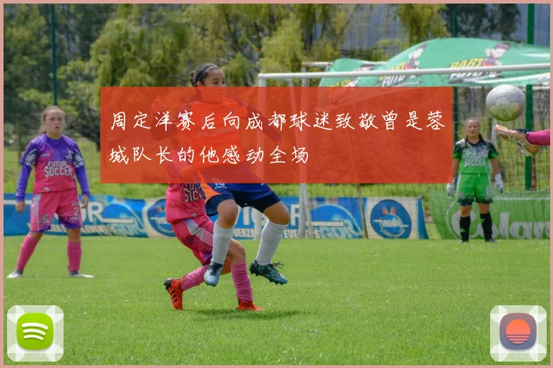 周定洋赛后向成都球迷致敬曾是蓉城队长的他感动全场
