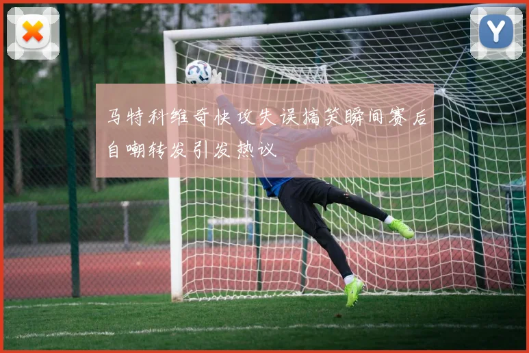 马特科维奇快攻失误搞笑瞬间赛后自嘲转发引发热议