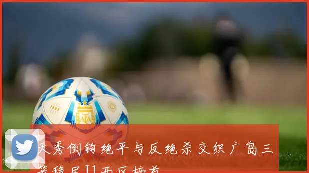 天秀倒钩绝平与反绝杀交织广岛三箭稳居J1西区榜首