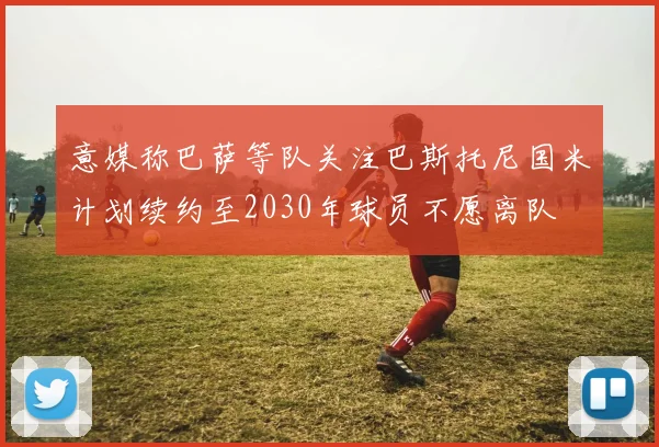意媒称巴萨等队关注巴斯托尼国米计划续约至2030年球员不愿离队