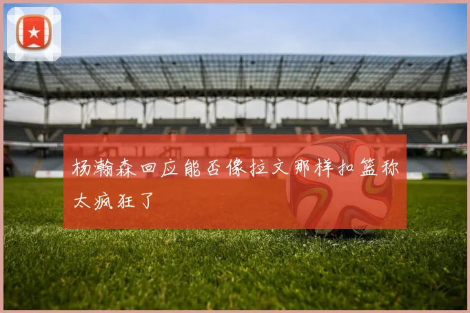 杨瀚森回应能否像拉文那样扣篮称太疯狂了