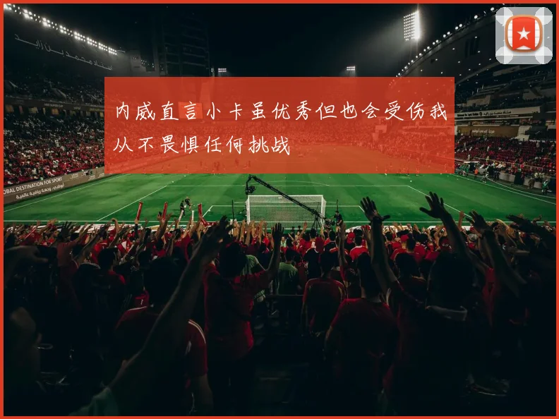 内威直言小卡虽优秀但也会受伤我从不畏惧任何挑战