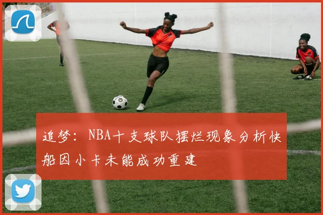 追梦：NBA十支球队摆烂现象分析快船因小卡未能成功重建