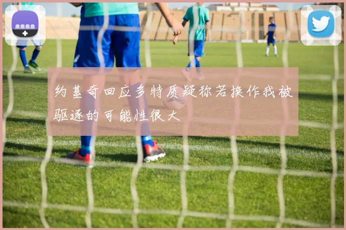 约基奇回应多特质疑称若换作我被驱逐的可能性很大