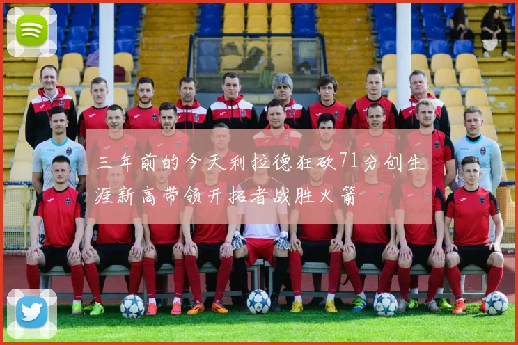 三年前的今天利拉德狂砍71分创生涯新高带领开拓者战胜火箭