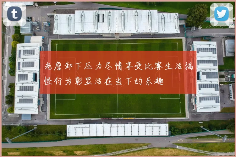 老詹卸下压力尽情享受比赛生活搞怪行为彰显活在当下的乐趣
