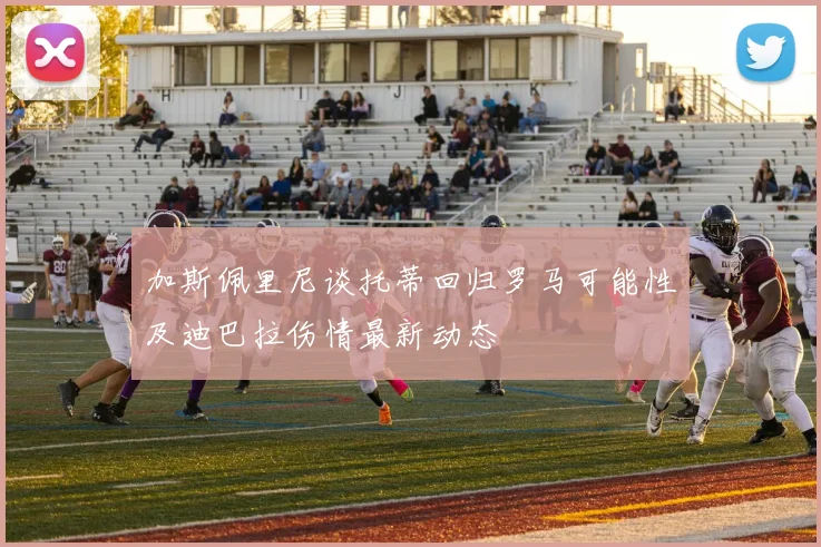 加斯佩里尼谈托蒂回归罗马可能性及迪巴拉伤情最新动态